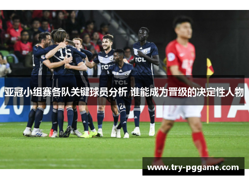 亚冠小组赛各队关键球员分析 谁能成为晋级的决定性人物