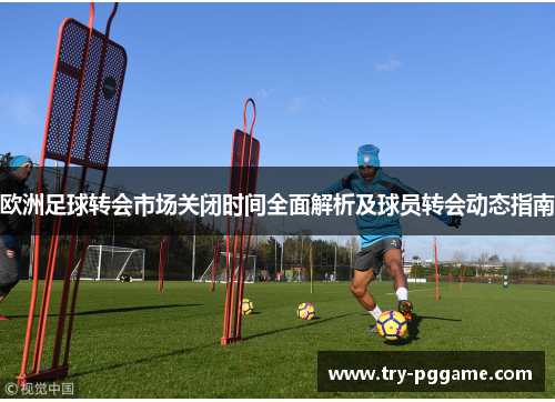 欧洲足球转会市场关闭时间全面解析及球员转会动态指南
