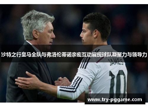 沙特之行皇马全队与弗洛伦蒂诺亲密互动展现球队凝聚力与领导力