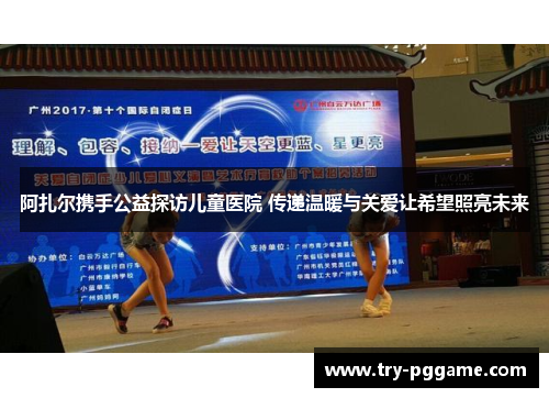 阿扎尔携手公益探访儿童医院 传递温暖与关爱让希望照亮未来