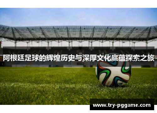 阿根廷足球的辉煌历史与深厚文化底蕴探索之旅