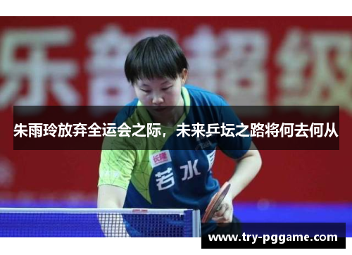 朱雨玲放弃全运会之际,未来乒坛之路将何去何从 朱雨玲放弃全运会之际,未来乒坛之路将何去何从