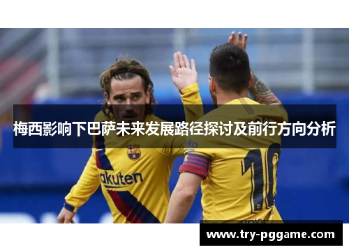 梅西影响下巴萨未来发展路径探讨及前行方向分析 梅西影响下巴萨未来发展路径探讨及前行方向分析