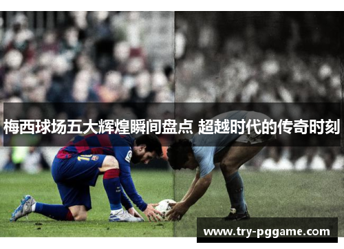 梅西球场五大辉煌瞬间盘点 超越时代的传奇时刻 梅西球场五大辉煌瞬间盘点 超越时代的传奇时刻