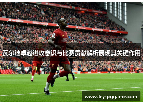 瓦尔迪卓越进攻意识与比赛贡献解析展现其关键作用