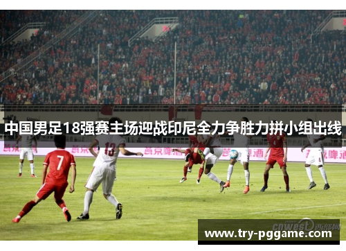 中国男足18强赛主场迎战印尼全力争胜力拼小组出线