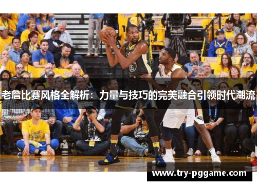 老詹比赛风格全解析：力量与技巧的完美融合引领时代潮流