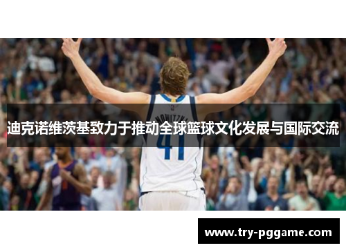 迪克诺维茨基致力于推动全球篮球文化发展与国际交流 迪克诺维茨基致力于推动全球篮球文化发展与国际交流