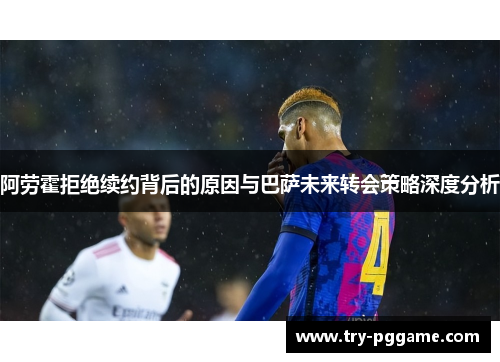 阿劳霍拒绝续约背后的原因与巴萨未来转会策略深度分析 阿劳霍拒绝续约背后的原因与巴萨未来转会策略深度分析